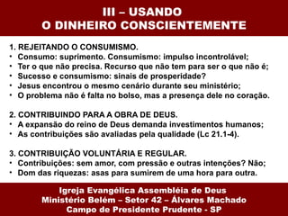 III – USANDO
        O DINHEIRO CONSCIENTEMENTE
1. REJEITANDO O CONSUMISMO.
• Consumo: suprimento. Consumismo: impulso incontrolável;
• Ter o que não precisa. Recurso que não tem para ser o que não é;
• Sucesso e consumismo: sinais de prosperidade?
• Jesus encontrou o mesmo cenário durante seu ministério;
• O problema não é falta no bolso, mas a presença dele no coração.

2. CONTRIBUINDO PARA A OBRA DE DEUS.
• A expansão do reino de Deus demanda investimentos humanos;
• As contribuições são avaliadas pela qualidade (Lc 21.1-4).

3. CONTRIBUIÇÃO VOLUNTÁRIA E REGULAR.
• Contribuições: sem amor, com pressão e outras intenções? Não;
• Dom das riquezas: asas para sumirem de uma hora para outra.

            Igreja Evangélica Assembléia de Deus
        Ministério Belém – Setor 42 – Álvares Machado
              Campo de Presidente Prudente - SP
 