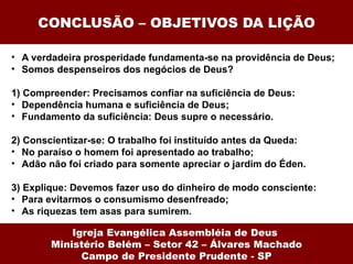 CONCLUSÃO – OBJETIVOS DA LIÇÃO

• A verdadeira prosperidade fundamenta-se na providência de Deus;
• Somos despenseiros dos negócios de Deus?

1) Compreender: Precisamos confiar na suficiência de Deus:
• Dependência humana e suficiência de Deus;
• Fundamento da suficiência: Deus supre o necessário.

2) Conscientizar-se: O trabalho foi instituído antes da Queda:
• No paraíso o homem foi apresentado ao trabalho;
• Adão não foi criado para somente apreciar o jardim do Éden.

3) Explique: Devemos fazer uso do dinheiro de modo consciente:
• Para evitarmos o consumismo desenfreado;
• As riquezas tem asas para sumirem.

            Igreja Evangélica Assembléia de Deus
        Ministério Belém – Setor 42 – Álvares Machado
              Campo de Presidente Prudente - SP
 