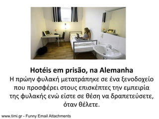 Hotéis em prisão, na Alemanha
    Η πρώην φυλακή μετατράπηκε σε ένα ξενοδοχείο
     που προσφέρει στους επισκέπτες την εμπειρία
    της φυλακής ενώ είστε σε θέση να δραπετεύσετε,
                     όταν θέλετε.
www.timi.gr - Funny Email Attachments
 