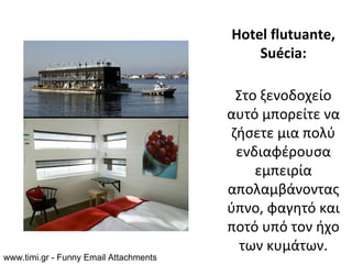 Hotel flutuante,
                                            Suécia:

                                         Στο ξενοδοχείο
                                        αυτό μπορείτε να
                                        ζήσετε μια πολύ
                                         ενδιαφέρουσα
                                            εμπειρία
                                        απολαμβάνοντας
                                        ύπνο, φαγητό και
                                        ποτό υπό τον ήχο
                                          των κυμάτων.
www.timi.gr - Funny Email Attachments
 