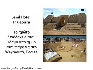 Sand Hotel,
          Inglaterra

       Το πρώτο
    ξενοδοχείο στον
    κόσμο από άμμο
   στην παραλία στο
   Weymouth, Dorset.


www.timi.gr - Funny Email Attachments
 