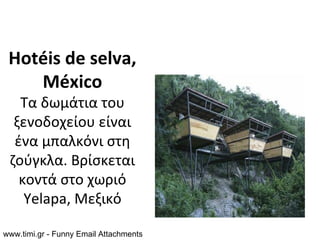 Hotéis de selva,
    México
   Τα δωμάτια του
  ξενοδοχείου είναι
  ένα μπαλκόνι στη
 ζούγκλα. Βρίσκεται
   κοντά στο χωριό
    Yelapa, Μεξικό

www.timi.gr - Funny Email Attachments
 