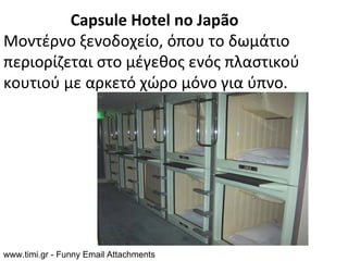 Capsule Hotel no Japão
Μοντέρνο ξενοδοχείο, όπου το δωμάτιο
περιορίζεται στο μέγεθος ενός πλαστικού
κουτιού με αρκετό χώρο μόνο για ύπνο.




www.timi.gr - Funny Email Attachments
 
