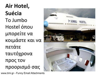 Air Hotel,
   Suécia
   Το Jumbo
   Hostel όπου
   μπορείτε να
   κοιμάστε και να
   πετάτε
   ταυτόχρονα
   προς τον
   προορισμό σας
www.timi.gr - Funny Email Attachments
 