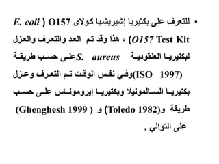 ‫• للتعرف على بكتٌرٌا إشٌرٌشتٌا كتوالى 751‪E. coli ( O‬‬
‫‪ ، )O157 Test Kit‬هذا وقد تتم العتد والتعترف والعتزل‬
‫‪S. aureus‬علتتتى حستتتب طرٌقتتتة‬           ‫لبكتٌرٌتتتا العنقودٌتتتة‬
‫)7991 ‪(ISO‬وفتتً نفتتس الوقتتت تتتم التعتترف وعتتزل‬
‫بكتٌرٌتتتا الستتتالمونٌال وبكتٌرٌتتتا إٌرومونتتتاس علتتتى حستتتب‬
‫طرٌقة و)2891 ‪ )Toledo‬و ) 9991 ‪(Ghenghesh‬‬
                                               ‫على التوالً .‬
 