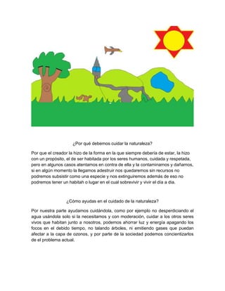 ¿Por qué debemos cuidar la naturaleza?
Por que el creador la hizo de la forma en la que siempre debería de estar, la hizo
con un propósito, el de ser habitada por los seres humanos, cuidada y respetada,
pero en algunos casos atentamos en contra de ella y la contaminamos y dañamos,
si en algún momento la llegamos adestruir nos quedaremos sin recursos no
podremos subsistir como una especie y nos extinguiremos además de eso no
podremos tener un habitah o lugar en el cual sobrevivir y vivir el día a dia.
¿Cómo ayudas en el cuidado de la naturaleza?
Por nuestra parte ayudamos cuidándola, como por ejemplo no desperdiciando el
agua usándola solo si la necesitamos y con moderación, cuidar a los otros seres
vivos que habitan junto a nosotros, podemos ahorrar luz y energía apagando los
focos en el debido tiempo, no talando árboles, ni emitiendo gases que puedan
afectar a la capa de ozonos, y por parte de la sociedad podemos concientizarlos
de el problema actual.