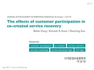 #11


     JOURNAL OF THE ACADEMY OF MARKETING SCIENCE Vol. 36, Number 1, 123-137

    The effects of customer participation in
    co-created service recovery
                                 Beibei Dong / Kenneth R. Evans / Shaoming Zou



                             Keywords :
                              customer participation    co-creation     service recovery
                              services marketing     service-dominant logic    S-D logic


                                                                   디지털정보융합학과
                                                                        이남민

Apr.2012 Service Marketing
 