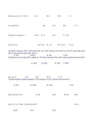 10.fx=cos2x бол f'-3π4=?           А. -2             Б. 0            В. 2            Г. -1




11. ctg6750=?                                 А.0             Б.-1          В.1               Г. -3




12.log2x-14+log2x=5   .            А.16      Б. -2            В. 2          Г. -2;16




13.2∙4x-3>4           .                А.x>312       Б. x>3          В. x>212        Г. x>1


14.Гурван сургууль нийт 1034 сурагчтай. I нь II-аас 2 дахин олон ба III нь I-ээс 21 сурагчаар цөөн
бол III сургуулийн сурагчийн тоог ол.
        А. 301              Б.422                В. 401                Г.423
15.Барааны үнэ эхлээд 20%, дараа нь 15%-иар нэмэгдсэн бол нийт хэдэн хувиар нэмэгдсэн бэ?


                             А. 38%          Б.138%              В. 35%     Г.135%




16. x+y=?          А.-7        Б.7          В.11          Г. -11
17.Цилиндрийн суурийн диаметр 10 ба өндөр нь 4 бол түүний эзэлхүүнийг ол.


       А. 40π               Б. 400π                  В. 100π                         Г. 20π




18.72∙34349∙7+70                     А. 50                    Б.51           В. 49            Г.48




19.a=-2; b=3 бол a-3b2+6b2a-b=?                                                               А. 63


       Б.67                 В.-5                              Г.40
 