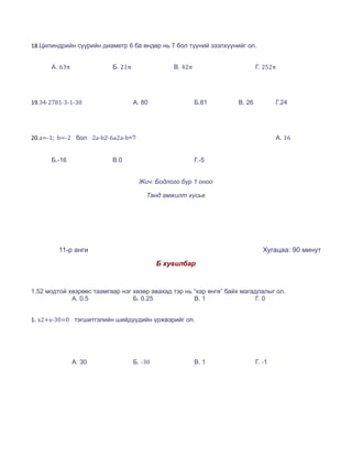 18.Цилиндрийн суурийн диаметр 6 ба өндөр нь 7 бол түүний эзэлхүүнийг ол.


      А. 63π              Б. 21π                В. 42π                     Г. 252π




19.34∙2781∙3-1-30                  А. 80                 Б.81      В. 26           Г.24




20.a=-1; b=-2 бол 2a-b2-6a2a-b=?                                                   А. 16


      Б.-16               В.0                            Г.-5


                                     Жич: Бодлого бүр 1 оноо

                                       Танд амжилт хүсье




         11-р анги                                                            Хугацаа: 90 минут
                                            Б хувилбар


1.52 модтой хөзрөөс таамгаар нэг хөзөр авахад тэр нь “хар өнгө” байх магадлалыг ол.
             А. 0.5              Б. 0.25             В. 1                 Г. 0


1. x2+x-30=0 тэгшитгэлийн шийдүүдийн үржвэрийг ол.




               А. 30               Б. -30                В. 1              Г. -1
 