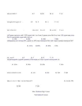 10.sin11400=?                             А.1             Б.0,5            В. 32             Г. 22




11.log3x+8+log3x=2      .                А.1      Б. -9            В. -1           Г. -9;1




12. 5∙25x-3>1               .              А.x>212        Б. x>3           В. x>312          Г. x>1


13.Гурван сургууль нийт 1270 сурагчтай. I нь II-аас 2 дахин олон ба III нь I-ээс 120 сурагчаар олон
бол III сургуулийн сурагчийн тоог ол.
         А. 230             Б.480                 В. 460               Г.580
14.Барааны үнэ эхлээд 25%, дараа нь 20%-иар нэмэгдсэн бол нийт хэдэн хувиар нэмэгдсэн бэ?


                                 А. 145%          Б.45%             В. 50%         Г.5%




15. x+y=?          А.7         Б.-7           В.11        Г. -11
16.Цилиндрийн суурийн диаметр 8 ба өндөр нь 5 бол түүний эзэлхүүнийг ол.


       А. 320π                  Б. 40π                    В. 20π                             Г. 80π




17.52∙125625∙5-2-50                      А. 125                    Б.123            В. 124            Г.126




18.a=-1; b=-5 бол 2a+b2-5b2a-b=?                                                                      А. 116 Б.-176


                В.184                             Г.124


                                           Жич: Бодлого бүр 1 оноо

                                               Танд амжилт хүсье
 