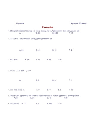 11-р анги                                                          Хугацаа: 90 минут
                                          В хувилбар

1.52 модтой хөзрөөс таамгаар нэг хөзөр авахад тэр нь “дөрвөлжин” байх магадлалыг ол.
             А. 1                Б. 0.5              В. 0.25            Г. 0.4


1.x2+x-24=0 тэгшитгэлийн шийдүүдийн үржвэрийг ол.




               А. 24             Б. -24                В. 10             Г. -2




2.04x3-4xdx            А. 64     Б. 32        В. 16            Г. 96




3.fx=2x2-1x+2 бол       f/-1=?




               А. 1              Б. 9                  В. 3              Г. -1




4.limx→0x3-27xx2-3x              А. 9         Б. -9            В. 3      Г. -12


5.Тэгш өнцөгт гурвалжны нэг катет нь 8 ба гипотенуз нь 10 бол гурвалжны приметрийг ол .
       А.30               Б. 24                 В. 18               Г. 20


6.4327-520=?      А. 22          Б. 2         В. 165           Г. 93
 