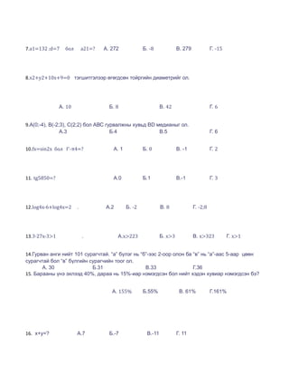 7.a1=132 ;d=7    бол       a21=?   А. 272            Б. -8             В. 279             Г. -15




8.x2+y2+10x+9=0 тэгшитгэлээр өгөгдсөн тойргийн диаметрийг ол.




               А. 10                 Б. 8                     В. 42                       Г. 6


9.A(0;-4), B(-2;3), C(2;2) бол АВС гурвалжны хувьд BD медианыг ол.
                А.3                  Б.4               В.5                                Г. 6


10.fx=sin2x бол f'-π4=?               А. 1           Б. 0              В. -1              Г. 2




11. tg5850=?                          А.0            Б.1               В.-1               Г. 3




12.log4x-6+log4x=2     .           А.2       Б. -2            В. 8              Г. -2;8




13.3∙27x-3>1               .             А.x>223              Б. x>3            В. x>323           Г. x>1


14.Гурван анги нийт 101 сурагчтай. “а” бүлэг нь “б”-ээс 2-оор олон ба “в” нь “а”-аас 5-аар цөөн
сурагчтай бол “в” бүлгийн сурагчийн тоог ол.
       А. 30               Б.31                   В.33                Г.36
15. Барааны үнэ эхлээд 40%, дараа нь 15%-иар нэмэгдсэн бол нийт хэдэн хувиар нэмэгдсэн бэ?


                                      А. 155%        Б.55%              В. 61%            Г.161%




16. x+y=?              А.7           Б.-7             В.-11            Г. 11
 