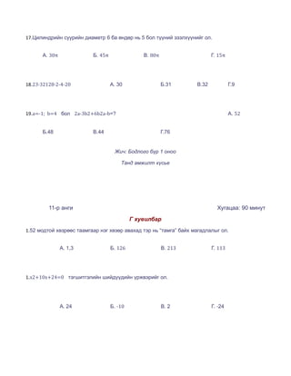 17.Цилиндрийн суурийн диаметр 6 ба өндөр нь 5 бол түүний эзэлхүүнийг ол.


      А. 30π              Б. 45π                В. 80π                    Г. 15π




18.23∙32128∙2-4-20                 А. 30                 Б.31      В.32            Г.9




19.a=-1; b=4 бол 2a-3b2+6b2a-b=?                                                   А. 52


      Б.48                В.44                           Г.76


                                    Жич: Бодлого бүр 1 оноо

                                       Танд амжилт хүсье




         11-р анги                                                          Хугацаа: 90 минут
                                            Г хувилбар
1.52 модтой хөзрөөс таамгаар нэг хөзөр авахад тэр нь “тамга” байх магадлалыг ол.


               А. 1,3              Б. 126                В. 213           Г. 113




1.x2+10x+24=0 тэгшитгэлийн шийдүүдийн үржвэрийг ол.




               А. 24               Б. -10                В. 2             Г. -24
 