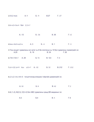 2.03x2-4xdx            А. 9            Б. -9            В.27             Г. -27




3.fx=x2+3xx-4 бол      f/-2=?




              А. -12                   Б. -36                    В. 36            Г. 12




4.limx→0x3+xx2+x              А. 3              Б. -4            В. 1             Г. -3


5.Тэгш өнцөгт гурвалжны нэг катет нь 6 ба гипотенуз нь 10 бол гурвалжны приметрийг ол.
       А.20               Б. 18                 В. 24               Г. 26


6.738+728=?      А. 28                 Б. 72            В. 122           Г. 0




7.a1=122 ;d=9   бол      a11=?       А. -32             Б. 32            В. 212   Г. -212




8.x2+y2-14x+48=0 тэгшитгэлээр өгөгдсөн тойргийн диаметрийг ол.




              А. 10                    Б. 8                      В. 42            Г. 2


9.A(-1;-2), B(2;3), C(5;-4) бол АВС гурвалжны хувьд BD медианыг ол.


              А.3                      Б.4                       В. 5             Г. 6
 