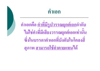 คําเอก
คําเอกคือ คําที่มีรูปวรรณยุกตเอกกํากับ
  ไมใชคําที่มีเสียงวรรณยุกตเอกเทานั้น
  ซึ่งในบรรดาคําเอกที่บังคับในโคลงสี่
  สุภาพ สามารถใชคําตายแทนได
 