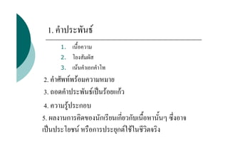 1. คําประพันธ
      1.   เนื้อความ
      2.   โยงสัมผัส
      3.   เนนคําเอกคําโท
 2. คําศัพทพรอมความหมาย
 3. ถอดคําประพันธเปนรอยแกว
 4. ความรูประกอบ
5. ผลงานการคิดของนักเรียนเกี่ยวกับเนื้อหานั้นๆ ซึ่งอาจ
เปนประโยชน หรือการประยุกตใชในชีวิตจริง
 