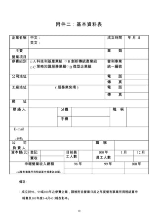 附件二：基本資料表

企業名稱 中文：                                  成立時間       年月日
     英文：

 主要                                       業　　類
營業項目
參賽組別 □ A 科技利基產業組 □ B 創新傳統產業組              營利事業
     □ C 策略知識服務業組□ D 微型企業組                統一編號

公司地址                                      電　　話
                                          傳　　真
工廠地址                 ( 服務業免填 )            電　　話
                                          傳　　真
網　　址

聯絡人                    分機                     職　稱

                       手機

 E-mail

 (必填)
公　　司                                職　稱
負責人
資本額(元) 登記                目前員         100 年      1月     12 月
           實收            工人數        員工人數
          申報營業收入總額          98 年       99 年          100 年

  <以營利事業所得稅結算申報書為依據>


    備註 :


    1.成立於98、99或100年之參賽企業，請檢附自營業日起之年度營利事業所得稅結算申

     報書及101年度1-4月401報表影本。


                               10
 
