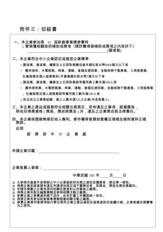 附件三：切結書

一、本企業參加第 11 屆新創事業獎參賽時
  □ 曾榮獲相關政府補助或獎項〈請詳實填寫補助或獎項之內容於下〉
    __________________________________________(請填寫)

二、本企業符合中小企業認定或微型企業標準
    □ 製造業、營造業、礦業及土石採取業實收資本額在新台幣8000萬元以下者
    □ 農林漁牧、水電燃氣、商業、運輸、倉儲及通信業、金融保險不動產業、工商服務業、
     社會服務及個人服務業前1年營業額在新台幣1億元以下者
    □ 製造業、營造業、礦業及土石採取業經常僱用員工數未滿200人者
    □ 農林漁牧業、水電燃氣業、商業、運輸、倉儲及通信業、金融保險不動產業、工商服務業
     、社會服務及個人服務業經常僱用員工數未滿100人者
    □ 依法成立之事業組織，員工人數未滿5人之企業(未含負責人)

三、本企業之產品或服務符合相關法規規定，若有違反之事項，經揭露後，
 除收回得獎資格 ( 獎座、獎狀與獎金 ) 外，違反之企業需自負法律責任。

四、本企業保證絕無侵犯他人專利、著作權等智慧財產權且填報及檢附資料正確
 無誤。
 此致
    經 濟 部 中 小 企 業 處



申請企業印鑑：__________________________________________



企業負責人簽章：________________________________________

                           中華民國 101 年_____月_____日
※   凡參與本處當年度舉辦之中小企業創新研究獎之選拔並獲獎者，獎金擇一領取。
※   得獎企業若經查證有違反申請須知規定或不實陳述者，其獎金、獎座及獎狀應繳回。
※   申請本獎勵之企業有提供相關佐證資料以供審查之義務。
※   得獎企業有配合編製專輯並參與相關活動之義務。
※   參賽企業之參賽資料概不退件，由本計畫工作團隊統一保存。
※   得獎企業有參加新創事業獎聯誼會相關活動之義務。
※   參賽企業需同意獎項執行單位使用企業之產品資訊及服務資訊供後續行銷、企業推廣及媒體曝
    光之使用。



                               12
 