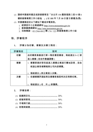 (2) 請將申請資料親送或掛號郵寄至「台北市 106 羅斯福路二段 95 號 6

      樓新創事業獎工作小組收 。( 以 101 年 7 月 10 日當日郵戳為憑)
                 」
 (3) 申請書請逕至以下網站下載或來電索取。
      1. 經濟部中小企業處網站 http://www.moeasmea.gov.tw
      2. 創業圓夢網網站 http://sme.moeasmea.gov.tw
      3. 洽詢專線：02-2366-0812 轉 174 / 323 新創事業獎工作小組


陸、評審程序

 1、    評審分為初審、複審及決審三階段：

評審階段                          說明
  初審        由初審委員會進行第一階段書面審查，每組選出 8-12 家
            進入複審 ( 依收件數量調整 )
  複審        1. 複審委員針對各組進入複審企業進行實地訪視，並由
              候選企業現場簡報與公司內部導覽。


            2. 每組選出 5 家企業進入決審。
  決審        1. 依據複審評選結果及複審委員說明決定得獎名單。


            2. 每組選出 3 名，共 12 家獲獎。


 2、    評審指標：

 (1) 組織與定位………………………………………… 20%

 (2) 經營與管理………………………………………… 30%

 (3) 市場與行銷………………………………………… 30%

 (4) 財務與資產………………………………………… 20%




                         3
 