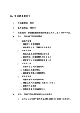 玖、營運計畫書內容


 1、    申請書封面：附件一

 2、    基本資料表：附件二

 3、    摘要說明：針對營運計畫書節錄重點摘要，限於 600 字以內。
 4、    內文：請依據下列重點說明

      (1)   組織與定位
            1. 事業定位與發展願景
            2. 創業團隊特質、互補性及競爭優勢
      (2)   經營與管理
            1. 產品或服務之創新性與研發來源
            2. 營運模式、經營策略及核心競爭力
            3. 經營管理特色及與競爭者差異分析
      (3)   市場與行銷
            1. 目標市場分析與行銷策略
            2. 行銷組合規劃與執行
            3. 銷售實績與國內外發展潛力
      (4)   財務與資產
            1. 財務規劃與風險管理策略
            2. 財務結構與財務預估 ( 民國101-103年 )

            3. 研發投入及規劃
            4. 智慧財產權佈局與經營方法

 5、    附件：請將下列佐證資料影本依序檢附

      (1)   公司及分公司基本資料明細( 請至全國商工行政服務入口網列印 )



                           6
 