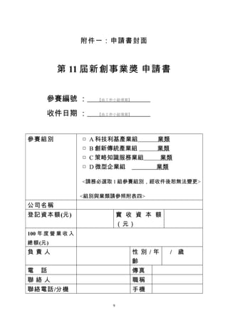 附件一：申請書封面



         第 11 屆新創事業獎 申請書


      參賽編號 ：           【由工作小組填寫】


      收件日期 ：           【由工作小組填寫】




參賽組別              □   A 科技利基產業組         業類
                  □   B 創新傳統產業組         業類
                  □   C 策略知識服務業組         業類
                  □   D 微型企業組           業類

                  <請務必選取 1 組參賽組別，經收件後恕無法變更>

                  <組別與業類請參照附表四>
公司名稱
登記資本額(元)                       實 收 資 本 額
                               （元）
100 年 度 營 業 收 入
總額(元)
負責人                                性 別 /年   / 歲
                                   齡
電   話                              傳真
聯絡人                                職稱
聯絡電話/分機                            手機

                           9
 