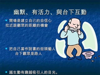幽默、有活力、與台下互動
開場是建立自己的自信心
拉近跟觀眾的距離的機會




   把自己當作說書的街頭藝人
      台下觀眾是路人



   越生動有趣越吸引人的目光。
 