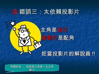 錯誤三：太依賴投影片

            主角是自己
            投影片是配角

            拒當投影片的解說員 !!

得獎的是… . 我我我才是第一女主角
         喔 !!!
 