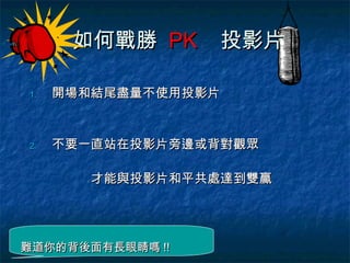 如何戰勝 PK     投影片

1.   開場和結尾盡量不使用投影片


2.   不要一直站在投影片旁邊或背對觀眾

       才能與投影片和平共處達到雙贏




難道你的背後面有長眼睛嗎 !!
 