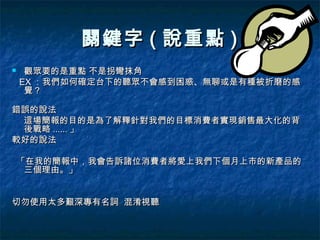 關鍵字 ( 說重點 )
    觀眾要的是重點 不是拐彎抹角
    EX ：我們如何確定台下的聽眾不會感到困惑、無聊或是有種被折磨的感
     覺？

錯誤的說法
 這場簡報的目的是為了解釋針對我們的目標消費者實現銷售最大化的背
 後戰略 ...... 」
較好的說法

    「在我的簡報中，我會告訴諸位消費者將愛上我們下個月上市的新產品的
     三個理由。」


切勿使用太多艱深專有名詞 混淆視聽
 