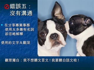 錯誤五：
     沒有溝通
   在分享專業事務
    使用太多專有名詞
    卻忽略解釋

使用的文字太艱深



    觀眾獨白：我不想聽文言文 ! 我要聽白話文啦 !
 
