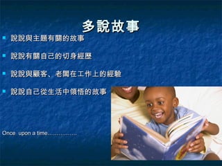 多說故事
   說說與主題有關的故事

   說說有關自己的切身經歷

   說說與顧客、老闆在工作上的經驗

   說說自己從生活中領悟的故事




Once upon a time…………….
 