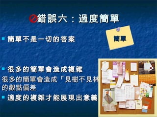 錯誤六：過度簡單
   簡單不是一切的答案     簡單



 很多的簡單會造成複雜
很多的簡單會造成「見樹不見林」
的觀點偏差
 適度的複雜才能展現出意義
 