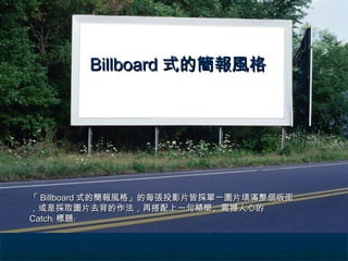 Billboard 式的簡報風格




「 Billboard 式的簡報風格」的每張投影片皆採單一圖片填滿整個版面
，或是採取圖片去背的作法，再搭配上一句精簡、震撼人心的
Catch﹙ 標題﹚
 