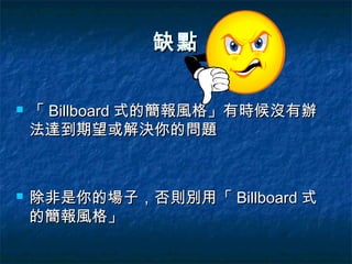缺點

   「 Billboard 式的簡報風格」有時候沒有辦
    法達到期望或解決你的問題



   除非是你的場子，否則別用「 Billboard 式
    的簡報風格」
 