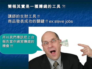 簡報其實是一種賺錢的工具 ?!

 講師的生財工具 !!
 商品發表成功的關鍵 !! ex:steve jobs


所以我們應該把上台
報告當作練習賺錢的
機會 !!!
 