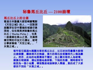 秘魯馬丘比丘 — 2100崩壞
馬丘比丘上的古堡
看過日本動畫大師宮崎駿電影
《天空之城》的人，一定對那
座飄浮在空中雲端的城堡印象
深刻，位在南美洲秘魯的馬丘
比丘（Machu Pichu），也是
一座建築在高山之頂、充滿想
像空間的印加文化遺址，被考
古學家稱做「天空之城」、「
失落之城」。
     每年吸引超過50萬觀光客的馬丘比丘，以石材如同疊積木般砌
     出建築體，鑲嵌得天衣無縫，偉大的砌石技術讓現代人嘆為觀
     止。然而，此地的地質構造不穩定，加上觀光客的人為破壞、
     磨損石砌建築，遺址面臨地基移動、下陷的危機，隨時都有可
     能因為一個小地震，導致整座城崩解跌入懸崖，真的成了大家
     都找不到的「失落之城」。
 