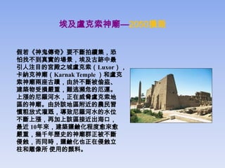 埃及盧克索神廟—2050損毀


假若《神鬼傳奇》要不斷拍續集，恐
怕找不到真實的場景，埃及古跡中最
引人注目的宮殿之城盧克索（Luxor），
卡納克神廟（Karnak Temple ）和盧克
索神廟兩座古蹟，由於不斷被偷盜、
建築物受損嚴重，難逃瀕危的厄運。
上漲的尼羅河水，正在威脅盧克索地
區的神廟。由於該地區附近的農民習
慣粗放式灌溉，導致尼羅河水的水位
不斷上漲，再加上該區接近出海口，
最近 10年來，建築鹽鹼化程度愈來愈
嚴重，幾千年歷史的神廟群正被不斷
侵蝕，而同時，鹽鹼化也正在侵蝕立
柱和雕像所 使用的顏料。
 