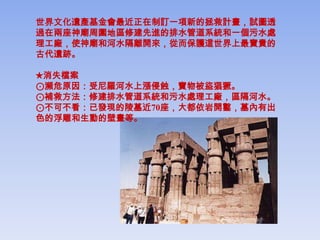 世界文化遺產基金會最近正在制訂一項新的拯救計畫，試圖透
過在兩座神廟周圍地區修建先進的排水管道系統和一個污水處
理工廠，使神廟和河水隔離開來，從而保護這世界上最寶貴的
古代遺跡。

★消失檔案
⊙瀕危原因：受尼羅河水上漲侵蝕，寶物被盜猖獗。
⊙補救方法：修建排水管道系統和污水處理工廠，區隔河水。
⊙不可不看：已發現的陵墓近70座，大都依岩開鑿，墓內有出
色的浮雕和生動的壁畫等。
 