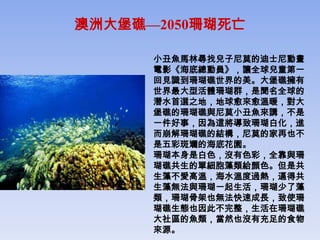 澳洲大堡礁—2050珊瑚死亡

      小丑魚馬林尋找兒子尼莫的迪士尼動畫
      電影《海底總動員》，讓全球兒童第一
      回見識到珊瑚礁世界的美。大堡礁擁有
      世界最大型活體珊瑚群，是聞名全球的
      潛水首選之地，地球愈來愈溫暖，對大
      堡礁的珊瑚礁與尼莫小丑魚來講，不是
      一件好事，因為這將導致珊瑚白化，進
      而崩解珊瑚礁的結構，尼莫的家再也不
      是五彩斑斕的海底花園。
      珊瑚本身是白色，沒有色彩，全靠與珊
      瑚礁共生的單細胞藻類給顏色。但是共
      生藻不愛高溫，海水溫度過熱，逼得共
      生藻無法與珊瑚一起生活，珊瑚少了藻
      類，珊瑚骨架也無法快速成長，致使珊
      瑚礁生態也因此不完整，生活在珊瑚礁
      大社區的魚類，當然也沒有充足的食物
      來源。
 