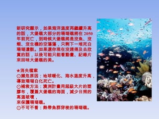 新研究顯示，如果海洋溫度再繼續升高
的話，大堡礁大部分的珊瑚礁將在 2050
年前死亡，到時候大堡礁將是沒魚、沒
蝦、沒生機的空蕩蕩，只剩下一堆死白
珊瑚遺骸。如果還你現在沒趕得及去欣
賞的話，以後可能只能看動畫、紀錄片
來回味大堡礁的美。

★消失檔案
⊙瀕危原因：地球暖化、海水溫度升高，
導致珊瑚白化死亡。
⊙補救方法：澳洲計畫用超級大片的塑
膠布，覆蓋大堡礁的海面，減少日照的
高溫破壞，
來保護珊瑚礁。
⊙不可不看：熱帶魚群穿梭的珊瑚礁。
 