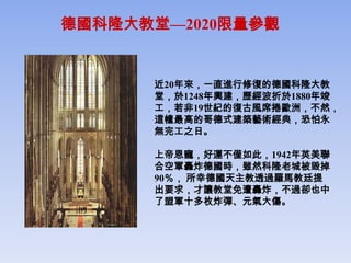 德國科隆大教堂—2020限量參觀


      近20年來，一直進行修復的德國科隆大教
      堂，於1248年興建，歷經波折於1880年竣
      工，若非19世紀的復古風席捲歐洲，不然，
      這幢最高的哥德式建築藝術經典，恐怕永
      無完工之日。

      上帝恩寵，好運不僅如此，1942年英美聯
      合空軍轟炸德國時，雖然科隆老城被毀掉
      90％， 所幸德國天主教透過羅馬教廷提
      出要求，才讓教堂免遭轟炸，不過卻也中
      了盟軍十多枚炸彈、元氣大傷。
 