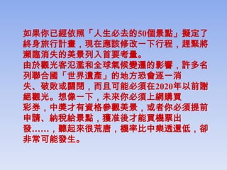 如果你已經依照「人生必去的50個景點」擬定了
終身旅行計畫，現在應該修改一下行程，趕緊將
瀕臨消失的美景列入首要考量。
由於觀光客氾濫和全球氣候變遷的影響，許多名
列聯合國「世界遺產」的地方恐會逐一消
失、破敗或關閉，而且可能必須在2020年以前謝
絕觀光。想像一下，未來你必須上網購買
彩券，中獎才有資格參觀美景，或者你必須提前
申請、納稅給景點，獲准後才能買機票出
發……，聽起來很荒唐，機率比中樂透還低，卻
非常可能發生。
 
