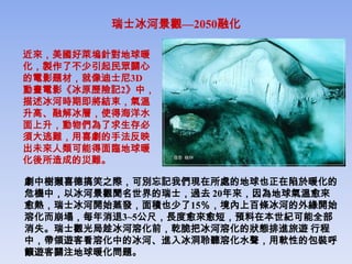 瑞士冰河景觀—2050融化

近來，美國好萊塢針對地球暖
化，製作了不少引起民眾關心
的電影題材，就像迪士尼3D
動畫電影《冰原歷險記2》中，
描述冰河時期即將結束，氣溫
升高、融解冰層，使得海洋水
面上升，動物們為了求生存必
須大逃難，用喜劇的手法反映
出未來人類可能得面臨地球暖
化後所造成的災難。

劇中樹獺喜德搞笑之際，可別忘記我們現在所處的地球也正在陷於暖化的
危機中，以冰河景觀聞名世界的瑞士，過去 20年來，因為地球氣溫愈來
愈熱，瑞士冰河開始蒸發，面積也少了15％，境內上百條冰河的外緣開始
溶化而崩塌，每年消退3~5公尺，長度愈來愈短，預料在本世紀可能全部
消失。瑞士觀光局趁冰河溶化前，乾脆把冰河溶化的狀態排進旅遊 行程
中，帶領遊客看溶化中的冰河、進入冰洞聆聽溶化水聲，用軟性的包裝呼
籲遊客關注地球暖化問題。
 
