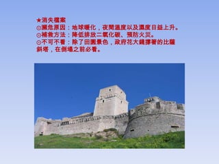 ★消失檔案
⊙瀕危原因：地球暖化，夜間溫度以及濕度日益上升。
⊙補救方法：降低排放二氧化碳、預防火災。
⊙不可不看：除了田園景色，政府花大錢撐著的比薩
斜塔，在倒塌之前必看。
 