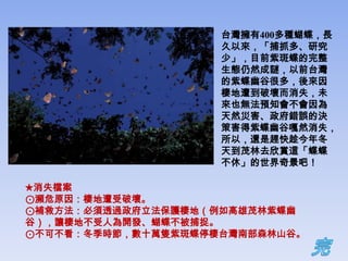 台灣擁有400多種蝴蝶，長
                    久以來，「捕抓多、研究
                    少」，目前紫斑蝶的完整
                    生態仍然成謎，以前台灣
                    的紫蝶幽谷很多，後來因
                    棲地遭到破壞而消失，未
                    來也無法預知會不會因為
                    天然災害、政府錯誤的決
                    策害得紫蝶幽谷嘎然消失，
                    所以，還是趕快趁今年冬
                    天到茂林去欣賞這「蝶蝶
                    不休」的世界奇景吧！

★消失檔案
⊙瀕危原因：棲地遭受破壞。
⊙補救方法：必須透過政府立法保護棲地（例如高雄茂林紫蝶幽
谷），讓棲地不受人為開發、蝴蝶不被捕捉。
⊙不可不看：冬季時節，數十萬隻紫斑蝶停棲台灣南部森林山谷。
 