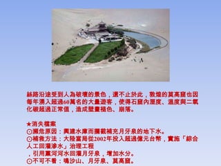 絲路沿途受到人為破壞的景色，還不止於此，敦煌的莫高窟也因
每年湧入超過60萬名的大量遊客，使得石窟內溼度、溫度與二氧
化碳超過正常值，造成壁畫褪色、崩落。

★消失檔案
⊙瀕危原因：興建水庫而攔截補充月牙泉的地下水。
⊙補救方法：大陸當局從2002年投入超過億元台幣，實施「綜合
人工回灌滲水」治理工程
，引用黨河河水回灌月牙泉，增加水分。
⊙不可不看：鳴沙山、月牙泉、莫高窟。
 