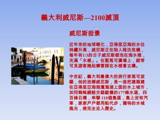 義大利威尼斯—2100滅頂

    威尼斯街景
    近年來的地球暖化，亞得里亞海的水位
    持續升高，威尼斯正在陷入陸沈危機，
    每年有1/3的日子威尼斯都泡在海水裡，
    充滿「水感」。在聖馬可廣場上，經常
    可見遊客捲起褲管踩在水裡看古蹟。

    中世紀，義大利最偉大的旅行家馬可波
    羅，他的故鄉威尼斯，是一座把建築建
    在亞得里亞海海濱潟湖上面的水上城市，
    如同蜘蛛網般交錯縱橫的177條水道、四
    百條石橋，串聯 118個島區，島上沒有汽
    車，家家戶戶都用船代步，獨特的水城
    風光，將完全走入歷史。
 