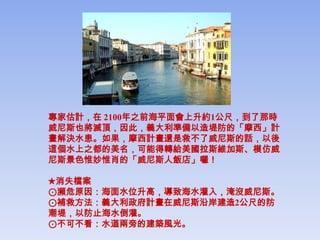 專家估計，在 2100年之前海平面會上升約1公尺，到了那時
威尼斯也將滅頂，因此，義大利準備以造堤防的「摩西」計
畫解決水患。如果，摩西計畫還是救不了威尼斯的話，以後
這個水上之都的美名，可能得轉給美國拉斯維加斯、模仿威
尼斯景色惟妙惟肖的「威尼斯人飯店」囉！

★消失檔案
⊙瀕危原因：海面水位升高，導致海水灌入，淹沒威尼斯。
⊙補救方法：義大利政府計畫在威尼斯沿岸建造2公尺的防
潮堤，以防止海水倒灌。
⊙不可不看：水道兩旁的建築風光。
 