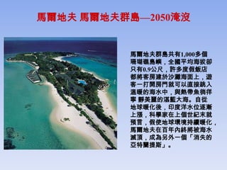 馬爾地夫 馬爾地夫群島—2050淹沒


          馬爾地夫群島共有1,000多個
          珊瑚礁島嶼，全國平均海拔卻
          只有0.9公尺，許多度假飯店
          都將客房建於沙灘海面上，遊
          客一打開房門就可以直接跳入
          溫暖的海水中，與熱帶魚徜徉
          寧 靜美麗的湛藍大海。自從
          地球暖化後，印度洋水位逐漸
          上漲，科學家在上個世紀末就
          預言，假使地球環境持續暖化，
          馬爾地夫在百年內終將被海水
          滅頂，成為另外一個「消失的
          亞特蘭提斯」。
 