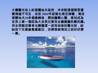 大賺觀光收入的馬爾地夫政府，本來對這個預言還
覺得遙不可及，自從 2004年底發生南亞海嘯，淹沒
馬爾地夫20多個島嶼後，開始膽戰心驚，害怕成為
世界上第一個因為大自然災害而全國撤離的難民國。
而全球飯店業者也覬覦這一波浩劫後的觀光財，紛
紛投下巨資搶島蓋飯店，彷彿想趁淹沒之前好好撈
一票。
 